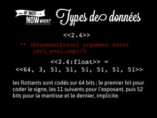 <<2.4>>
<<2.4:float>> =
<<64, 3, 51, 51, 51, 51, 51, 51>>
** (ArgumentError) argument error
:erl_eval.expr/3
les flottants sont codés sur 64 bits ; le premier bit pour
coder le signe, les 11 suivants pour l’exposant, puis 52
bits pour la mantisse et le dernier, implicite.
 