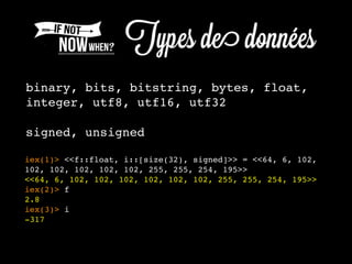 binary, bits, bitstring, bytes, float,
integer, utf8, utf16, utf32
signed, unsigned
iex(1)> <<f::float, i::[size(32), signed]>> = <<64, 6, 102,
102, 102, 102, 102, 102, 255, 255, 254, 195>>
<<64, 6, 102, 102, 102, 102, 102, 102, 255, 255, 254, 195>>
iex(2)> f
2.8
iex(3)> i
-317
 