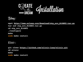 Erlang :
wget http://www.erlang.org/download/otp_src_R16B02.tar.gz
tar zxf otp_src_R16B02.tar.gz
cd otp_src_R16B02
./configure
make
sudo make install
Elixir :
git clone https://github.com/elixir-lang/elixir.git
cd elixir
make
sudo make install
 