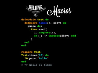 defmodule Test do
defmacro times(n, body) do
quote do:
Enum.each(
1..unquote(n),
fn(_) -> unquote(body) end
)
end
end
require Test
Test.times(10) do
IO.puts "hello"
end
# => hello 10 times
 