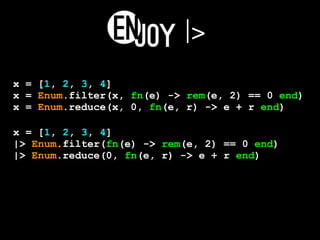|>
x = [1, 2, 3, 4]
x = Enum.filter(x, fn(e) -> rem(e, 2) == 0 end)
x = Enum.reduce(x, 0, fn(e, r) -> e + r end)
x = [1, 2, 3, 4]
|> Enum.filter(fn(e) -> rem(e, 2) == 0 end)
|> Enum.reduce(0, fn(e, r) -> e + r end)
 