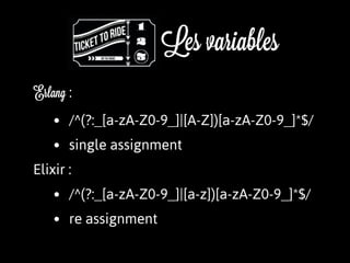 Les variables
Erlang :
• /^(?:_[a-zA-Z0-9_]|[A-Z])[a-zA-Z0-9_]*$/
• single assignment
Elixir :
• /^(?:_[a-zA-Z0-9_]|[a-z])[a-zA-Z0-9_]*$/
• re assignment
 