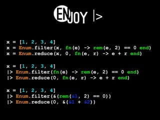 |>
x = [1, 2, 3, 4]
x = Enum.filter(x, fn(e) -> rem(e, 2) == 0 end)
x = Enum.reduce(x, 0, fn(e, r) -> e + r end)
x = [1, 2, 3, 4]
|> Enum.filter(fn(e) -> rem(e, 2) == 0 end)
|> Enum.reduce(0, fn(e, r) -> e + r end)
x = [1, 2, 3, 4]
|> Enum.filter(&(rem(&1, 2) == 0))
|> Enum.reduce(0, &(&1 + &2))
 