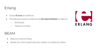 Erlang
● Quase 40 anos de existência
● Pensada para resolver problemas de alta disponibilidade em telecom:
○ Distribuição
○ Tolerância a Falhas
BEAM
● Máquina virtual do Erlang
● Modelo de runtime desenhado para resolver os problemas citados
 