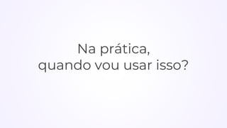 Na prática,
quando vou usar isso?
 
