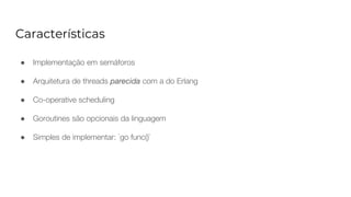 Características
● Implementação em semáforos
● Arquitetura de threads parecida com a do Erlang
● Co-operative scheduling
● Goroutines são opcionais da linguagem
● Simples de implementar: `go func()`
 