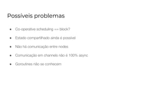 Possíveis problemas
● Co-operative scheduling == block?
● Estado compartilhado ainda é possível
● Não há comunicação entre nodes
● Comunicação em channels não é 100% async
● Goroutines não se conhecem
 