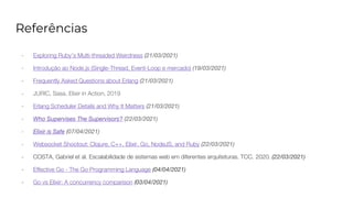 Referências
- Exploring Ruby’s Multi-threaded Weirdness (21/03/2021)
- Introdução ao Node.js (Single-Thread, Event-Loop e mercado) (19/03/2021)
- Frequently Asked Questions about Erlang (21/03/2021)
- JURIC, Sasa. Elixir in Action, 2019
- Erlang Scheduler Details and Why It Matters (21/03/2021)
- Who Supervises The Supervisors? (22/03/2021)
- Elixir is Safe (07/04/2021)
- Websocket Shootout: Clojure, C++, Elixir, Go, NodeJS, and Ruby (22/03/2021)
- COSTA, Gabriel et al. Escalabilidade de sistemas web em diferentes arquiteturas. TCC. 2020. (22/03/2021)
- Effective Go - The Go Programming Language (04/04/2021)
- Go vs Elixir: A concurrency comparison (03/04/2021)
 