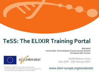 www.elixir-europe.org/excelerateELIXIR-EXCELERATE is funded by the European
Commission within the Research Infrastructures programme
of Horizon 2020, grant agreement number 676559.
TeSS: The ELIXIR Training Portal
Niall Beard
Carole Goble, Teresa Attwood, Susanna Assunta-Sansone
Finn Bacall, Milo Thurston
ELIXIR Webinar series
2pm GMT - 15th February 2017
 