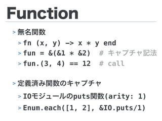 Function
> 無名関数
> fn (x, y) -> x * y end
> fun = &(&1 * &2) # キャプチャ記法
> fun.(3, 4) == 12 # call
> 定義済み関数のキャプチャ
> IOモジュールのputs関数(arity: 1)
> Enum.each([1, 2], &IO.puts/1)
 