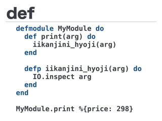 def
defmodule MyModule do
def print(arg) do
iikanjini_hyoji(arg)
end
defp iikanjini_hyoji(arg) do
IO.inspect arg
end
end
MyModule.print %{price: 298}
 