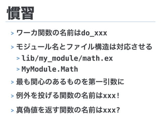 慣習
> ワーカ関数の名前はdo_xxx
> モジュール名とファイル構造は対応させる
> lib/my_module/math.ex
> MyModule.Math
> 最も関心のあるものを第一引数に
> 例外を投げる関数の名前はxxx!
> 真偽値を返す関数の名前はxxx?
 