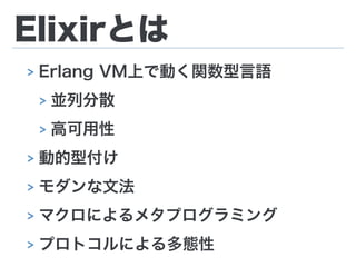 Elixirとは
> Erlang VM上で動く関数型言語
> 並列分散
> 高可用性
> 動的型付け
> モダンな文法
> マクロによるメタプログラミング
> プロトコルによる多態性
 