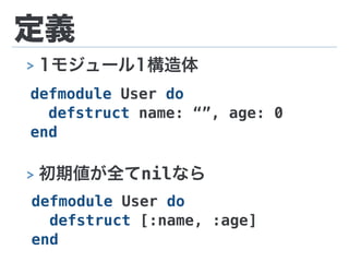 定義
defmodule User do
defstruct name: “”, age: 0
end
> 初期値が全てnilなら
defmodule User do
defstruct [:name, :age]
end
> 1モジュール1構造体
 