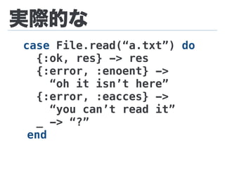 実際的な
case File.read(“a.txt”) do
{:ok, res} -> res
{:error, :enoent} ->
“oh it isn’t here”
{:error, :eacces} ->
“you can’t read it”
_ -> “?”
end
 