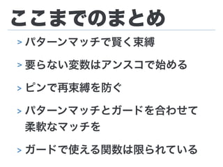 ここまでのまとめ
> パターンマッチで賢く束縛
> 要らない変数はアンスコで始める
> ピンで再束縛を防ぐ
> パターンマッチとガードを合わせて
柔軟なマッチを
> ガードで使える関数は限られている
 