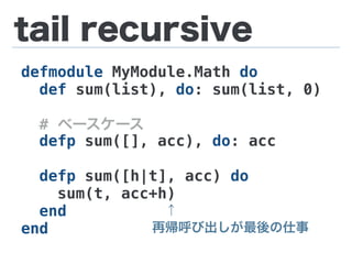 tail recursive
defmodule MyModule.Math do
def sum(list), do: sum(list, 0)
# ベースケース
defp sum([], acc), do: acc
defp sum([h|t], acc) do
sum(t, acc+h)
end
end
 ↑
再帰呼び出しが最後の仕事
 