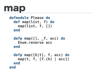 map
defmodule Please do
def map(list, f) do
map(list, f, [])
end
defp map([], _f, acc) do
Enum.reverse acc
end
defp map([h|t], f, acc) do
map(t, f, [f.(h) | acc])
end
end
 