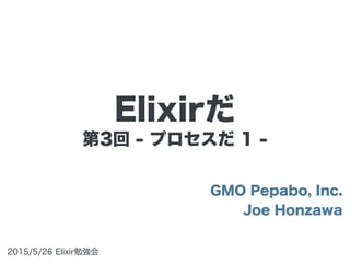 第3回 - プロセスだ 1 -
GMO Pepabo, Inc.
Joe Honzawa
2015/5/26 Elixir勉強会
Elixirだ
 