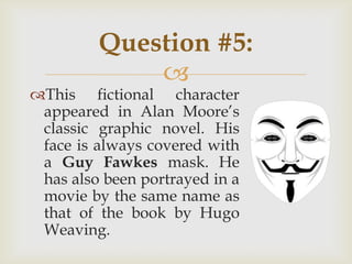 
This fictional character
appeared in Alan Moore‟s
classic graphic novel. His
face is always covered with
a Guy Fawkes mask. He
has also been portrayed in a
movie by the same name as
that of the book by Hugo
Weaving.
Question #5:
 