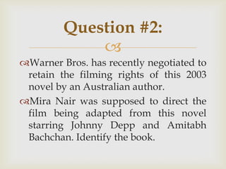 
Warner Bros. has recently negotiated to
retain the filming rights of this 2003
novel by an Australian author.
Mira Nair was supposed to direct the
film being adapted from this novel
starring Johnny Depp and Amitabh
Bachchan. Identify the book.
Question #2:
 