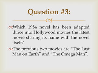 
Which 1954 novel has been adapted
thrice into Hollywood movies the latest
movie sharing its name with the novel
itself?
The previous two movies are “The Last
Man on Earth” and “The Omega Man”.
Question #3:
 