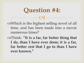 
Which is the highest selling novel of all
time, and has been made into a movie
numerous times?
Think- “It is a far, far better thing that
I do, than I have ever done; it is a far,
far better rest that I go to than I have
ever known.”
Question #4:
 