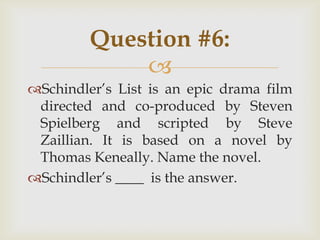 
Schindler‟s List is an epic drama film
directed and co-produced by Steven
Spielberg and scripted by Steve
Zaillian. It is based on a novel by
Thomas Keneally. Name the novel.
Schindler‟s ____ is the answer.
Question #6:
 