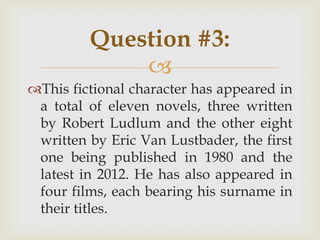 
This fictional character has appeared in
a total of eleven novels, three written
by Robert Ludlum and the other eight
written by Eric Van Lustbader, the first
one being published in 1980 and the
latest in 2012. He has also appeared in
four films, each bearing his surname in
their titles.
Question #3:
 