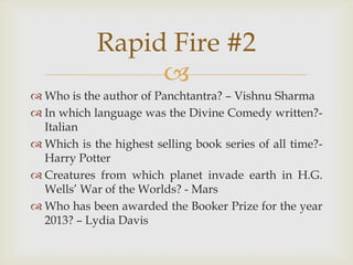 
 Who is the author of Panchtantra? – Vishnu Sharma
 In which language was the Divine Comedy written?-
Italian
 Which is the highest selling book series of all time?-
Harry Potter
 Creatures from which planet invade earth in H.G.
Wells‟ War of the Worlds? - Mars
 Who has been awarded the Booker Prize for the year
2013? – Lydia Davis
Rapid Fire #2
 