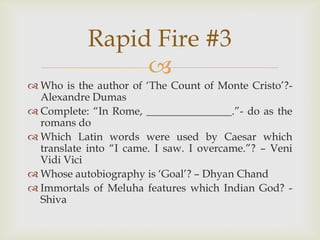 
 Who is the author of „The Count of Monte Cristo‟?-
Alexandre Dumas
 Complete: “In Rome, ________________.”- do as the
romans do
 Which Latin words were used by Caesar which
translate into “I came. I saw. I overcame.”? – Veni
Vidi Vici
 Whose autobiography is „Goal‟? – Dhyan Chand
 Immortals of Meluha features which Indian God? -
Shiva
Rapid Fire #3
 