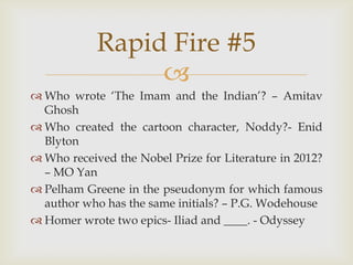 
 Who wrote „The Imam and the Indian‟? – Amitav
Ghosh
 Who created the cartoon character, Noddy?- Enid
Blyton
 Who received the Nobel Prize for Literature in 2012?
– MO Yan
 Pelham Greene in the pseudonym for which famous
author who has the same initials? – P.G. Wodehouse
 Homer wrote two epics- Iliad and ____. - Odyssey
Rapid Fire #5
 