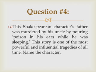 
This Shakespearean character‟s father
was murdered by his uncle by pouring
„poison in his ears while he was
sleeping.‟ This story is one of the most
powerful and influential tragedies of all
time. Name the character.
Question #4:
 