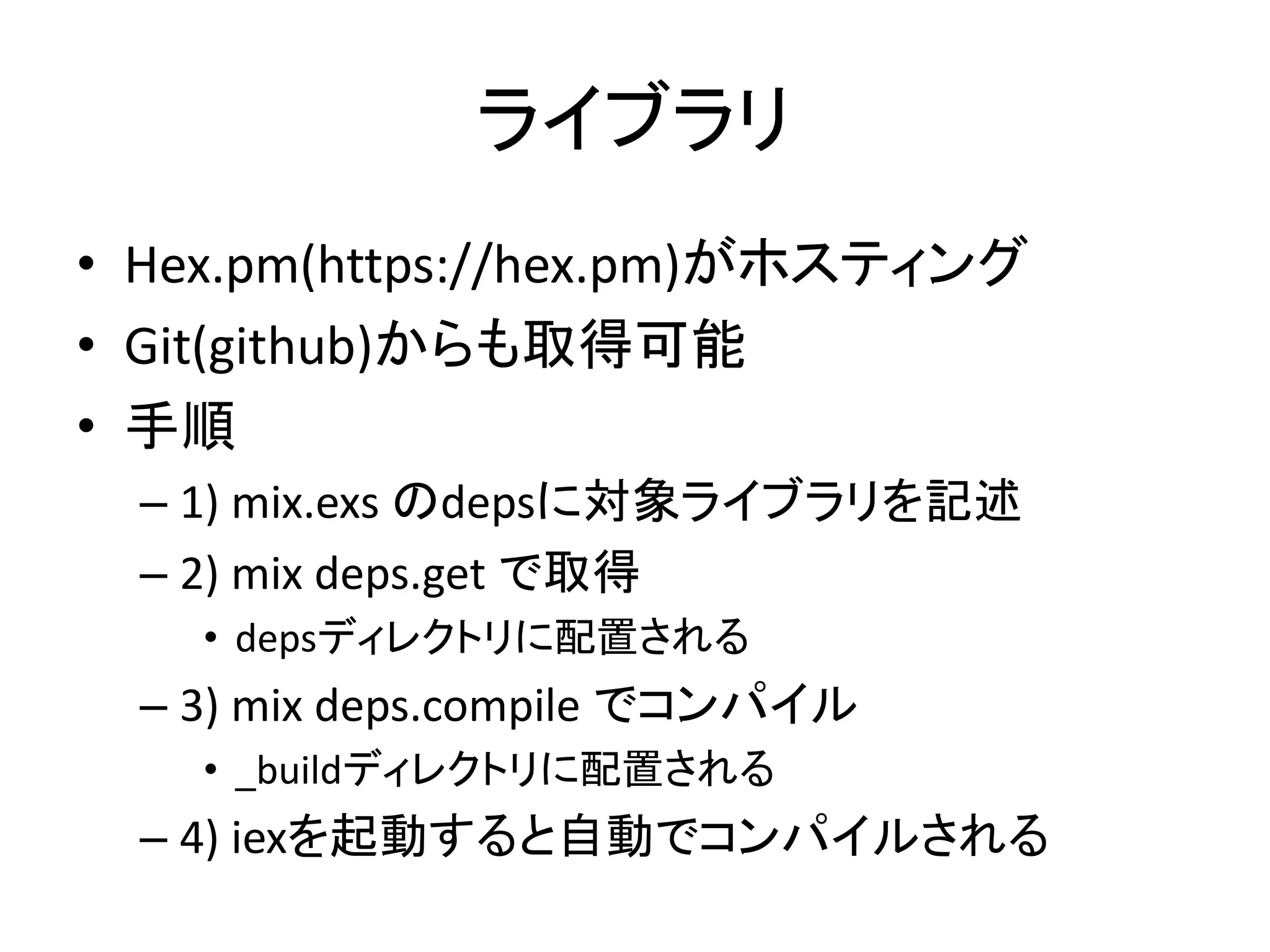 ライブラリ
• Hex.pm(https://hex.pm)がホスティング
• Git(github)からも取得可能
• 手順
– 1) mix.exs のdepsに対象ライブラリを記述
– 2) mix deps.get で取得
• depsディレクトリに配置される
– 3) mix deps.compile でコンパイル
• _buildディレクトリに配置される
– 4) iexを起動すると自動でコンパイルされる
 