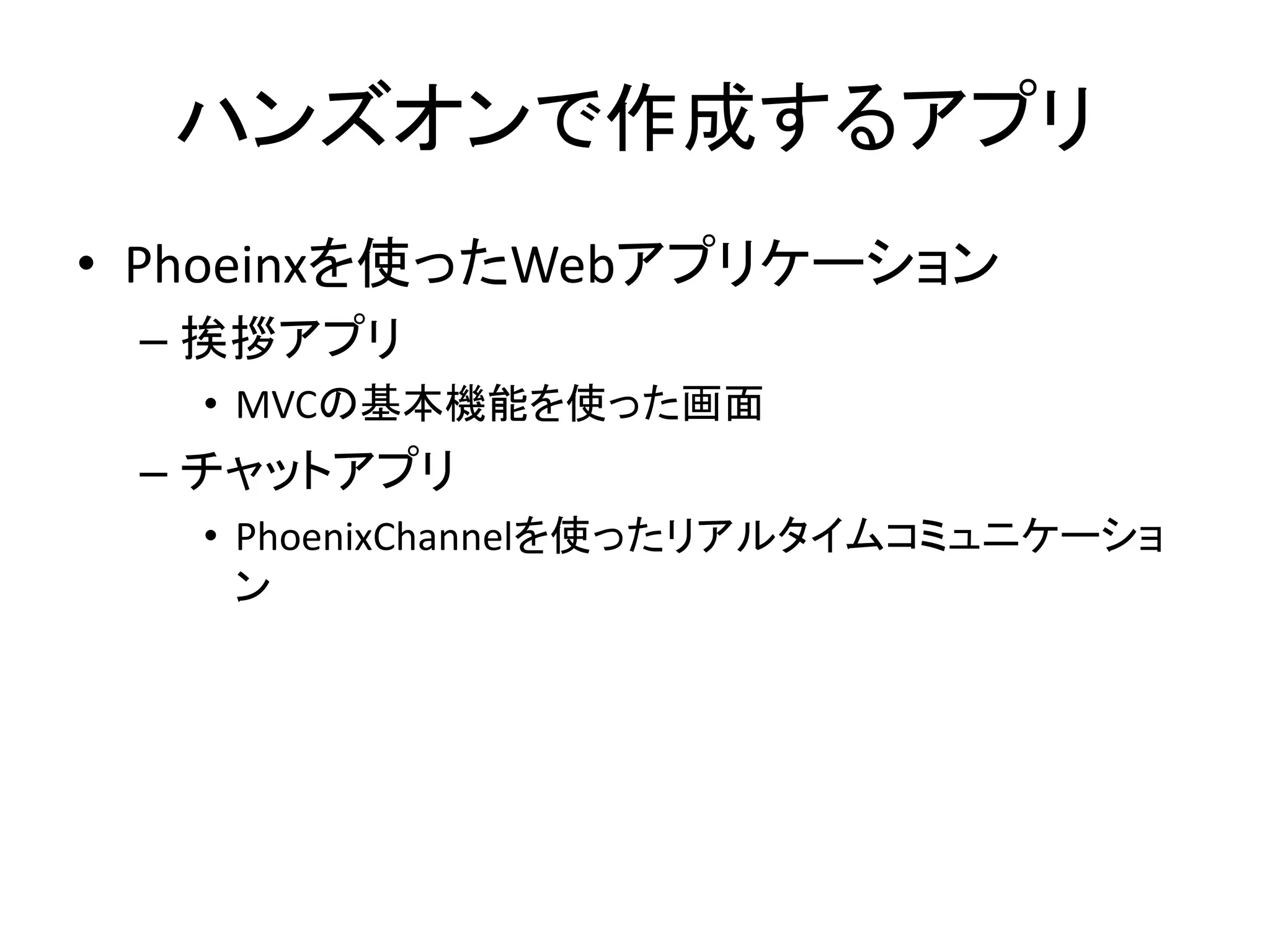 ハンズオンで作成するアプリ
• Phoeinxを使ったWebアプリケーション
– 挨拶アプリ
• MVCの基本機能を使った画面
– チャットアプリ
• PhoenixChannelを使ったリアルタイムコミュニケーショ
ン
 