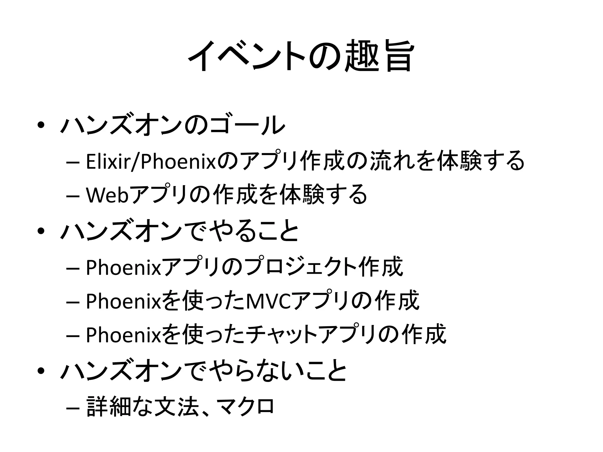 イベントの趣旨
• ハンズオンのゴール
– Elixir/Phoenixのアプリ作成の流れを体験する
– Webアプリの作成を体験する
• ハンズオンでやること
– Phoenixアプリのプロジェクト作成
– Phoenixを使ったMVCアプリの作成
– Phoenixを使ったチャットアプリの作成
• ハンズオンでやらないこと
– 詳細な文法、マクロ
 