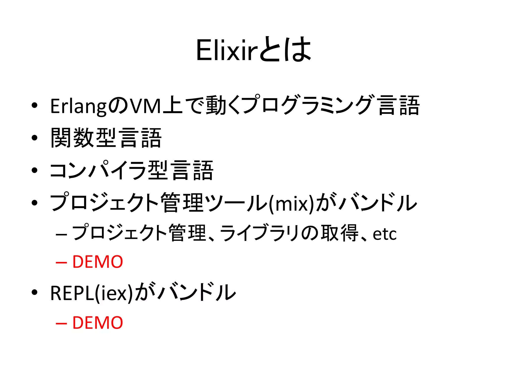 Elixirとは
• ErlangのVM上で動くプログラミング言語
• 関数型言語
• コンパイラ型言語
• プロジェクト管理ツール(mix)がバンドル
– プロジェクト管理、ライブラリの取得、etc
– DEMO
• REPL(iex)がバンドル
– DEMO
 