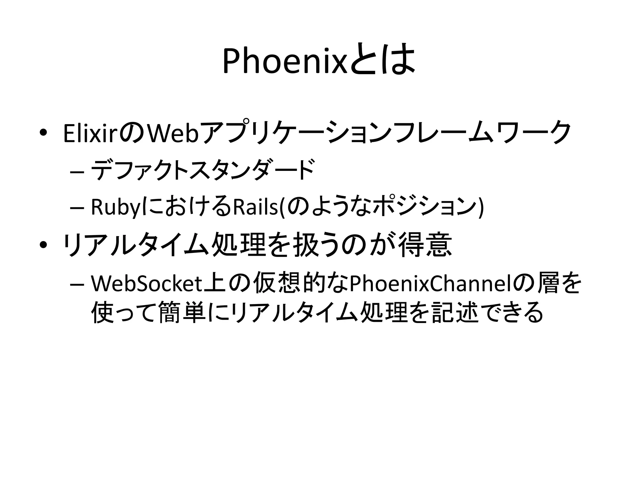 Phoenixとは
• ElixirのWebアプリケーションフレームワーク
– デファクトスタンダード
– RubyにおけるRails(のようなポジション)
• リアルタイム処理を扱うのが得意
– WebSocket上の仮想的なPhoenixChannelの層を
使って簡単にリアルタイム処理を記述できる
 