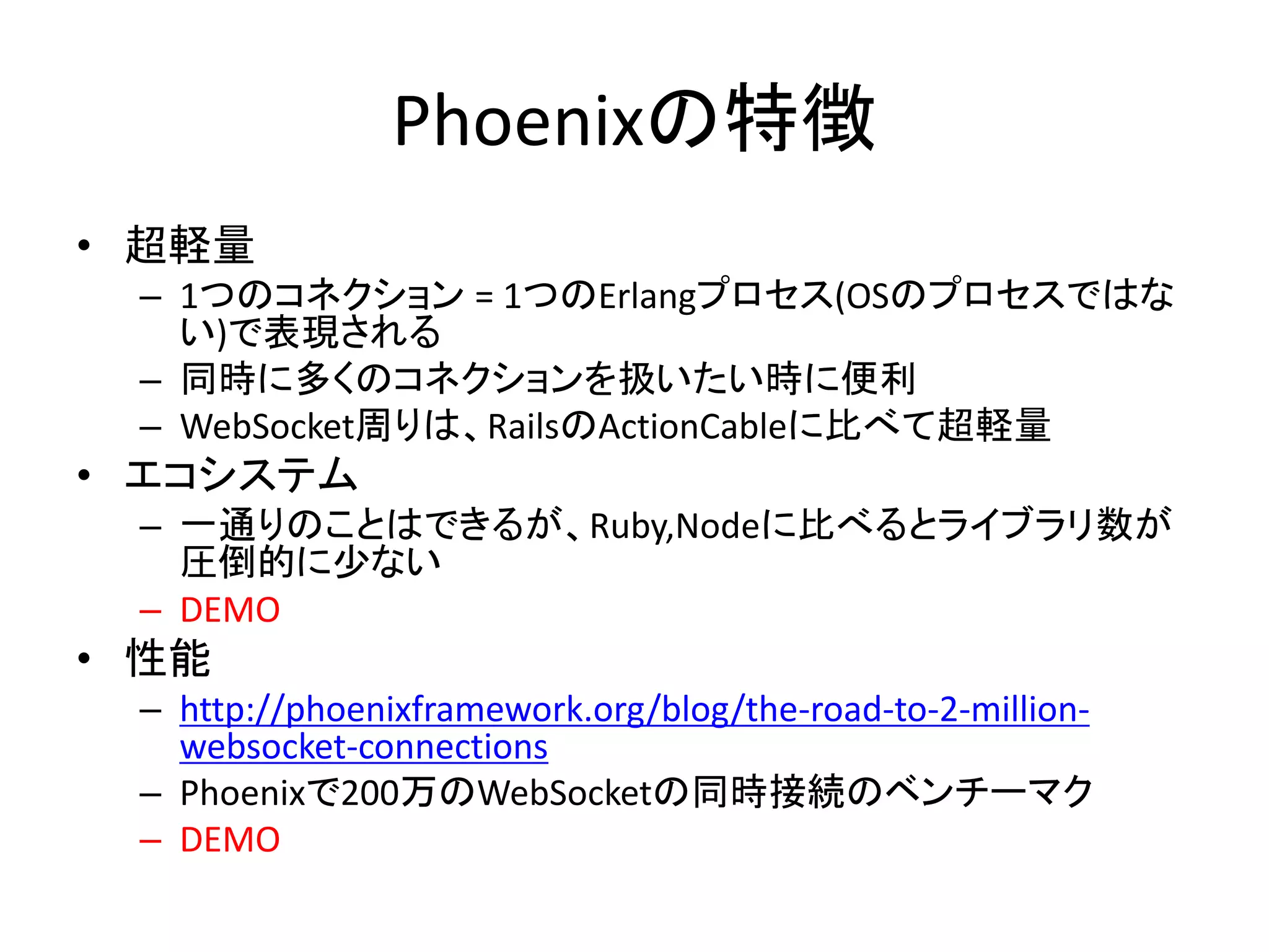 Phoenixの特徴
• 超軽量
– 1つのコネクション = 1つのErlangプロセス(OSのプロセスではな
い)で表現される
– 同時に多くのコネクションを扱いたい時に便利
– WebSocket周りは、RailsのActionCableに比べて超軽量
• エコシステム
– 一通りのことはできるが、Ruby,Nodeに比べるとライブラリ数が
圧倒的に少ない
– DEMO
• 性能
– http://phoenixframework.org/blog/the-road-to-2-million-
websocket-connections
– Phoenixで200万のWebSocketの同時接続のベンチーマク
– DEMO
 