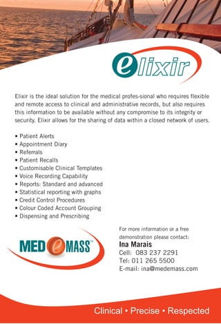 Elixir A5FlyerMarch2011 3/16/11 11:15 AM Page 1
Clinical • Precise • Respected
Elixir is the ideal solution for the medical profes-sional who requires flexible
and remote access to clinical and administrative records, but also requires
this information to be available without any compromise to its integrity or
security. Elixir allows for the sharing of data within a closed network of users.
• Patient Alerts
• Appointment Diary
• Referrals
• Patient Recalls
• Customisable Clinical Templates
• Voice Recording Capability
• Reports: Standard and advanced
• Statistical reporting with graphs
• Credit Control Procedures
• Colour Coded Account Grouping
• Dispensing and Prescribing
 