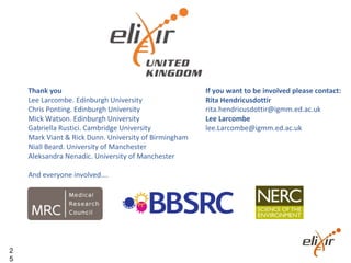 2
5
If you want to be involved please contact:
Rita Hendricusdottir
rita.hendricusdottir@igmm.ed.ac.uk
Lee Larcombe
lee.Larcombe@igmm.ed.ac.uk
Thank you
Lee Larcombe. Edinburgh University
Chris Ponting. Edinburgh University
Mick Watson. Edinburgh University
Gabriella Rustici. Cambridge University
Mark Viant & Rick Dunn. University of Birmingham
Niall Beard. University of Manchester
Aleksandra Nenadic. University of Manchester
And everyone involved….
 