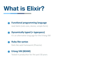 What is Elixir?
Func4onal programming language
José Valim (rails core, devise, simple form)
Ruby like syntax
Rails like web framework (Phoenix)
Dynamically typed (+ typespecs)
It's an alterna/ve language for the Erlang VM
Erlang VM (BEAM)
Tested in produc/on for the past 30 years
 