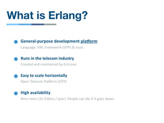 What is Erlang?
General-purpose development plaIorm
Language, VM, framework (OTP) & tools
Runs in the telecom industry
Created and maintained by Ericsson
Easy to scale horizontally
Open Telecom PlaRorm (OTP)
High availability
Nine nines (31.536ms / year). People can die if it goes down.
 