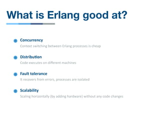 What is Erlang good at?
Concurrency
Context switching between Erlang processes is cheap
Distribu4on
Code executes on diﬀerent machines
Fault tolerance
It recovers from errors, processes are isolated
Scalability
Scaling horizontally (by adding hardware) without any code changes
 