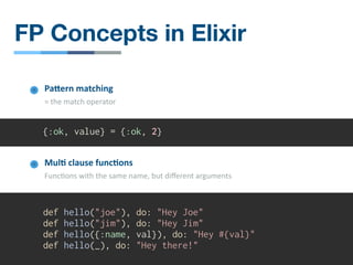 {:ok, value} = {:ok, 2}
PaOern matching
= the match operator
Mul4 clause func4ons
Func/ons with the same name, but diﬀerent arguments
def hello("joe"), do: "Hey Joe"
def hello("jim"), do: "Hey Jim"
def hello({:name, val}), do: "Hey #{val}"
def hello(_), do: "Hey there!"
FP Concepts in Elixir
 