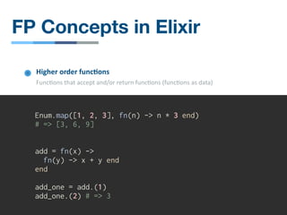 Enum.map([1, 2, 3], fn(n) -> n * 3 end)
# => [3, 6, 9]
add = fn(x) ->
fn(y) -> x + y end
end
add_one = add.(1)
add_one.(2) # => 3
Higher order func4ons
Func/ons that accept and/or return func/ons (func/ons as data)
FP Concepts in Elixir
 