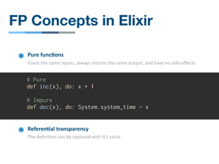 # Pure
def inc(x), do: x + 1
# Impure
def dec(x), do: System.system_time - x
Pure func4ons
Given the same inputs, always returns the same output, and have no side-eﬀects
Referen4al transparency
The deﬁni/on can be replaced with it's value
FP Concepts in Elixir
 