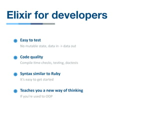 Elixir for developers
Syntax similar to Ruby
It’s easy to get started
Teaches you a new way of thinking
If you're used to OOP
Easy to test
No mutable state, data in -> data out
Code quality
Compile /me checks, tes/ng, doctests
 