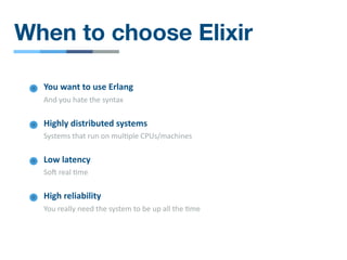 When to choose Elixir
Low latency
Soa real /me
High reliability
You really need the system to be up all the /me
You want to use Erlang
And you hate the syntax
Highly distributed systems
Systems that run on mul/ple CPUs/machines
 