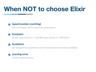 When NOT to choose Elixir
Parallelism
Not designed for parallelism, but for fault tolerance and high availability
Learning curve
FP, OTP, BEAM, Phoenix
Speed (number crunching)
C/C++ are befer at CPU intensive computa/ons
Ecosystem
36.000 repos (Elixir) vs. 1.500.000 repos (Ruby) vs. 5.000.000 JS
 